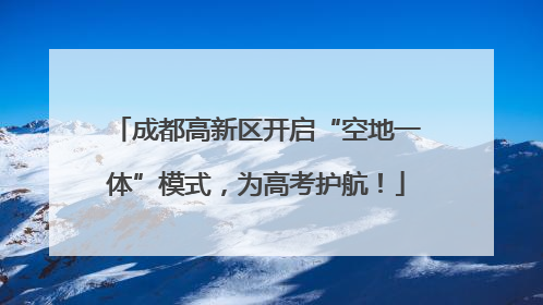 成都高新区开启“空地一体”模式，为高考护航！