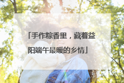 手作粽香里，藏着益阳端午最暖的乡情