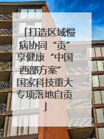 打造区域慢病协同“贡”享健康“中国西部方案” 国家科技重大专项落地自贡