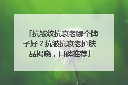 抗皱纹抗衰老哪个牌子好？抗皱抗衰老护肤品揭晓，口碑推荐