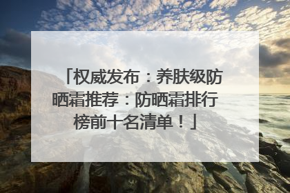 权威发布：养肤级防晒霜推荐：防晒霜排行榜前十名清单！