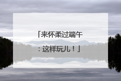 来怀柔过端午：这样玩儿！