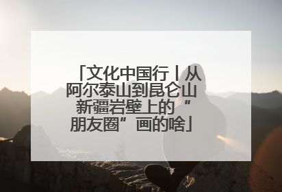 文化中国行丨从阿尔泰山到昆仑山 新疆岩壁上的“朋友圈”画的啥