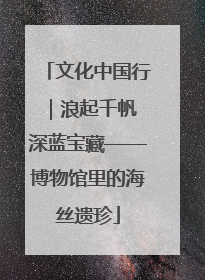 文化中国行｜浪起千帆 深蓝宝藏——博物馆里的海丝遗珍