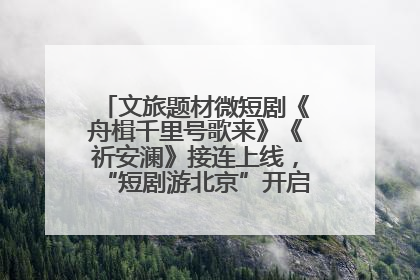 文旅题材微短剧《舟楫千里号歌来》《祈安澜》接连上线，“短剧游北京”开启大运河文化之旅