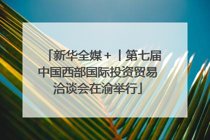 新华全媒＋丨第七届中国西部国际投资贸易洽谈会在渝举行