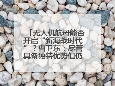 无人机航母能否开启“新海战时代”？曹卫东：尽管具备独特优势但仍无法与传统航母相提并论