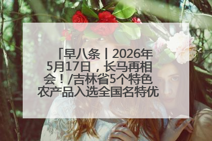 早八条丨2026年5月17日，长马再相会！/吉林省5个特色农产品入选全国名特优新农产品名录