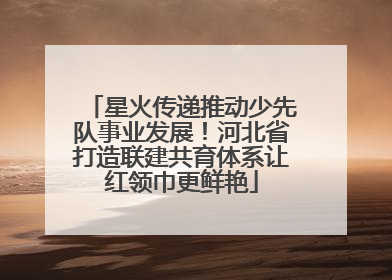 星火传递推动少先队事业发展！河北省打造联建共育体系让红领巾更鲜艳