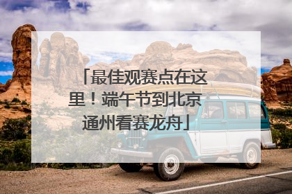 最佳观赛点在这里！端午节到北京通州看赛龙舟