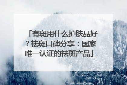 有斑用什么护肤品好？祛斑口碑分享：国家唯一认证的祛斑产品