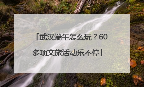 武汉端午怎么玩？60多项文旅活动乐不停