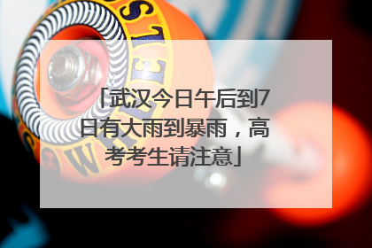 武汉今日午后到7日有大雨到暴雨，高考考生请注意