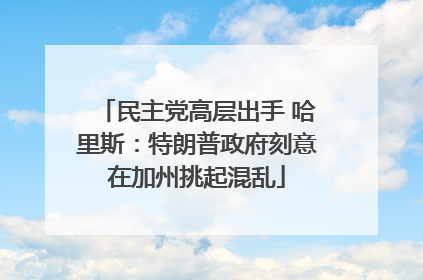 民主党高层出手 哈里斯：特朗普政府刻意在加州挑起混乱