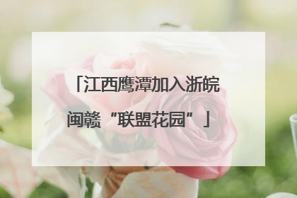 江西鹰潭加入浙皖闽赣“联盟花园”