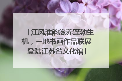江风淮韵滋养蓬勃生机，三地书画作品联展登陆江苏省文化馆