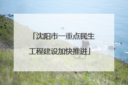 沈阳市一重点民生工程建设加快推进