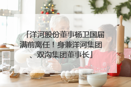 洋河股份董事杨卫国届满前离任！身兼洋河集团、双沟集团董事长