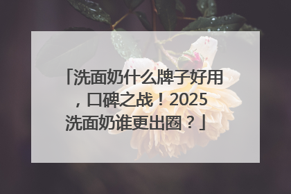 洗面奶什么牌子好用，口碑之战！2025洗面奶谁更出圈？
