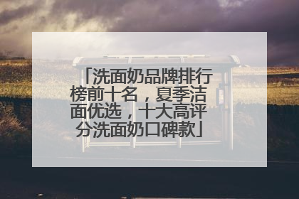 洗面奶品牌排行榜前十名，夏季洁面优选，十大高评分洗面奶口碑款