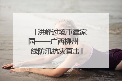 洪峰过境重建家园——广西柳州一线防汛抗灾直击