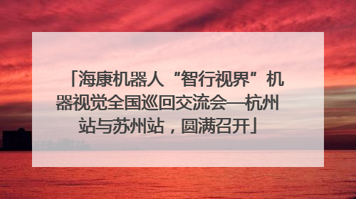 海康机器人“智行视界”机器视觉全国巡回交流会—杭州站与苏州站，圆满召开