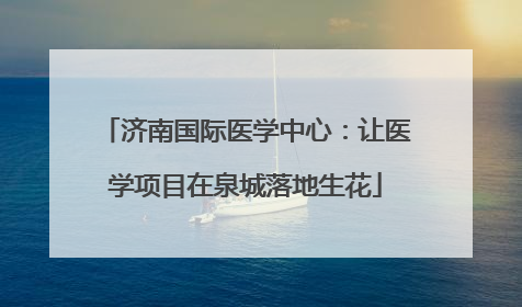 济南国际医学中心：让医学项目在泉城落地生花