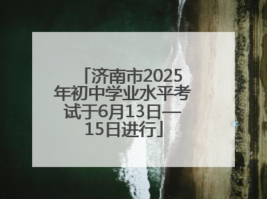 济南市2025年初中学业水平考试于6月13日—15日进行