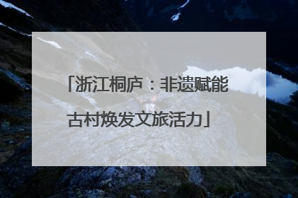 浙江桐庐：非遗赋能古村焕发文旅活力