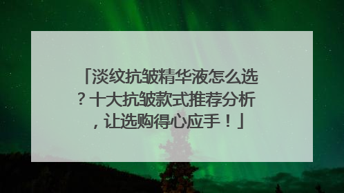 淡纹抗皱精华液怎么选？十大抗皱款式推荐分析，让选购得心应手！