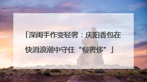 深闺手作变轻奢：庆阳香包在快消浪潮中守住“慢奢侈”
