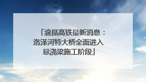 渝昆高铁最新消息：洛泽河特大桥全面进入悬浇梁施工阶段