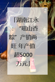 湖南江永：“瑶山香粽”产销两旺 年产值超5000万元