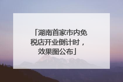 湖南首家市内免税店开业倒计时，效果图公布
