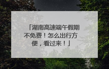 湖南高速端午假期不免费！怎么出行方便，看过来！