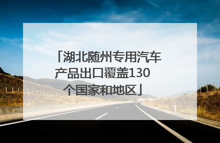 湖北随州专用汽车产品出口覆盖130个国家和地区