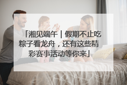 湘见端午｜假期不止吃粽子看龙舟，还有这些精彩赛事活动等你来