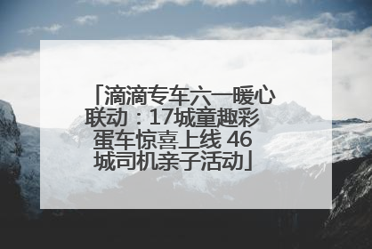 滴滴专车六一暖心联动：17城童趣彩蛋车惊喜上线 46城司机亲子活动