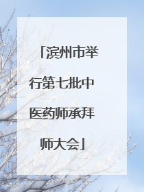 滨州市举行第七批中医药师承拜师大会