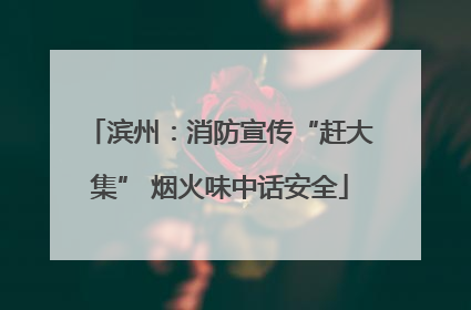 滨州：消防宣传“赶大集” 烟火味中话安全