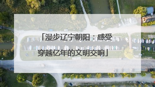 漫步辽宁朝阳：感受穿越亿年的文明交响