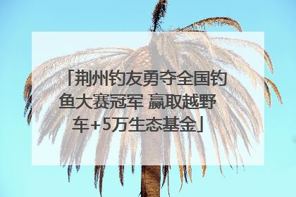 荆州钓友勇夺全国钓鱼大赛冠军 赢取越野车+5万生态基金