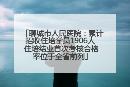 聊城市人民医院：累计招收住培学员1906人 住培结业首次考核合格率位于全省前列
