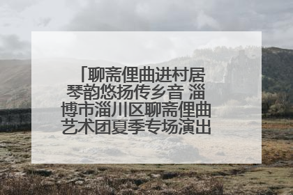 聊斋俚曲进村居 琴韵悠扬传乡音 淄博市淄川区聊斋俚曲艺术团夏季专场演出在杏园子村举行