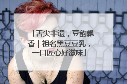 舌尖非遗，豆韵飘香｜祖名黑豆豆乳，一口匠心好滋味