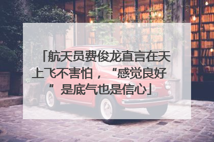 航天员费俊龙直言在天上飞不害怕，“感觉良好”是底气也是信心