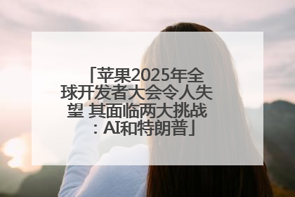 苹果2025年全球开发者大会令人失望 其面临两大挑战：AI和特朗普