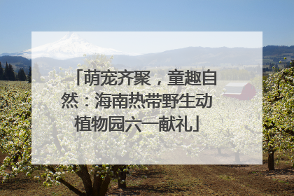 萌宠齐聚，童趣自然：海南热带野生动植物园六一献礼