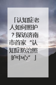 认知症老人如何照护？探访济南市首家“认知症防治照护中心”