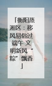 衡阳蒸湘区：移风易俗过端午 文明新风“粽”飘香